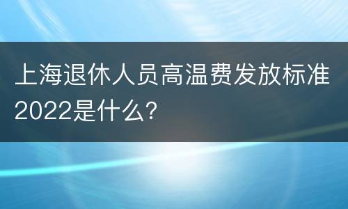 上海退休人员高温费发放标准2022是什么？