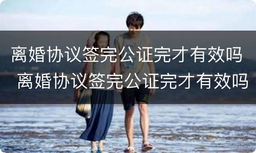 离婚协议签完公证完才有效吗 离婚协议签完公证完才有效吗怎么办