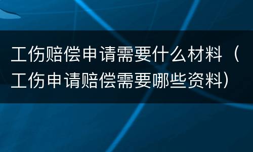 工伤赔偿申请需要什么材料（工伤申请赔偿需要哪些资料）