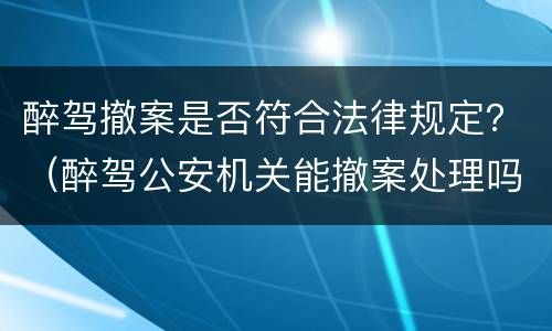 醉驾撤案是否符合法律规定？（醉驾公安机关能撤案处理吗）