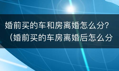 婚前买的车和房离婚怎么分？（婚前买的车房离婚后怎么分）