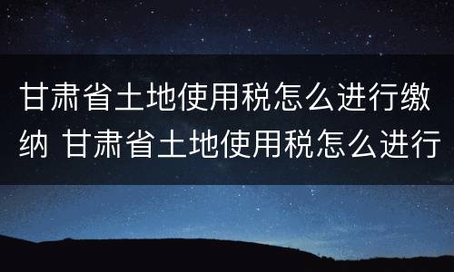 甘肃省土地使用税怎么进行缴纳 甘肃省土地使用税怎么进行缴纳的