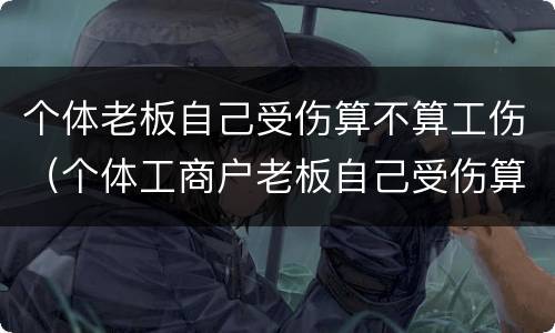 个体老板自己受伤算不算工伤（个体工商户老板自己受伤算工伤吗?）