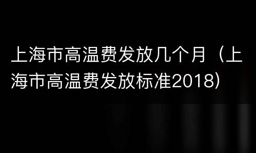 上海市高温费发放几个月（上海市高温费发放标准2018）