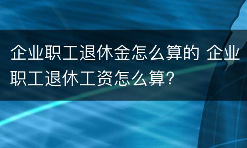 企业职工退休金怎么算的 企业职工退休工资怎么算?