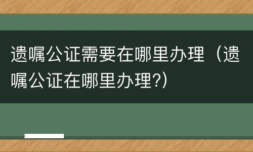 遗嘱公证需要在哪里办理（遗嘱公证在哪里办理?）