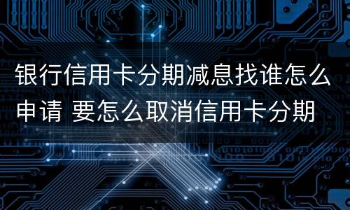 银行信用卡分期减息找谁怎么申请 要怎么取消信用卡分期