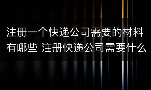 注册一个快递公司需要的材料有哪些 注册快递公司需要什么手续和条件