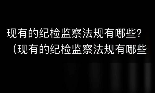 现有的纪检监察法规有哪些？（现有的纪检监察法规有哪些内容）