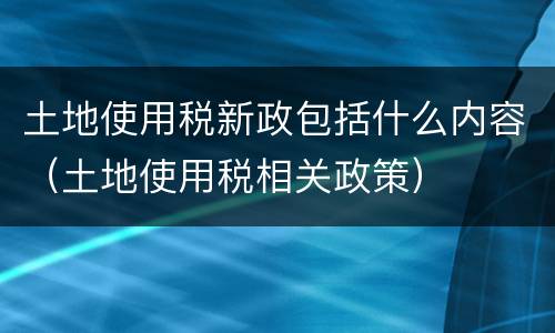 土地使用税新政包括什么内容（土地使用税相关政策）