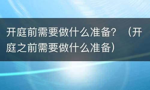 开庭前需要做什么准备？（开庭之前需要做什么准备）