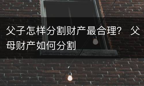 父子怎样分割财产最合理？ 父母财产如何分割