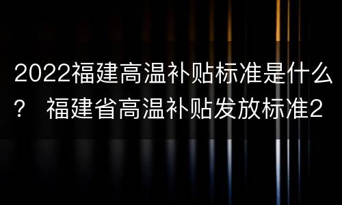 2022福建高温补贴标准是什么？ 福建省高温补贴发放标准2020文件