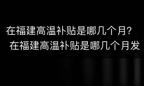 在福建高温补贴是哪几个月？ 在福建高温补贴是哪几个月发