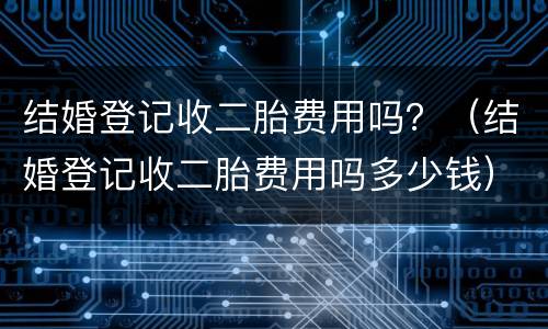 结婚登记收二胎费用吗？（结婚登记收二胎费用吗多少钱）