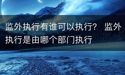 监外执行有谁可以执行？ 监外执行是由哪个部门执行