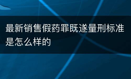 最新销售假药罪既遂量刑标准是怎么样的