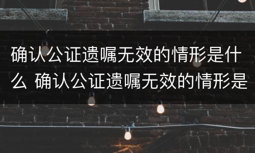 确认公证遗嘱无效的情形是什么 确认公证遗嘱无效的情形是什么样的