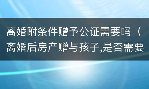 离婚附条件赠予公证需要吗（离婚后房产赠与孩子,是否需要公证）