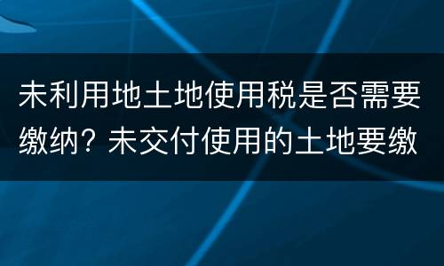 未利用地土地使用税是否需要缴纳? 未交付使用的土地要缴纳土地使用税吗