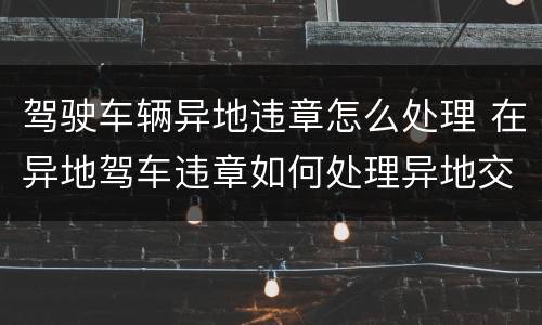 驾驶车辆异地违章怎么处理 在异地驾车违章如何处理异地交通违章?