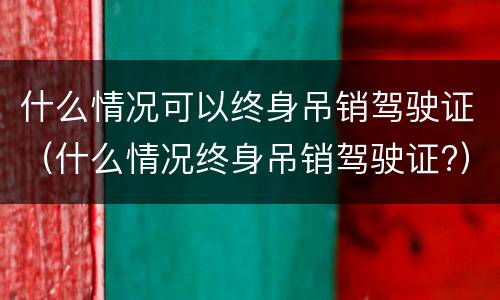 什么情况可以终身吊销驾驶证（什么情况终身吊销驾驶证?）