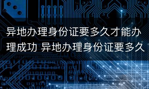 异地办理身份证要多久才能办理成功 异地办理身份证要多久才能办理成功呢