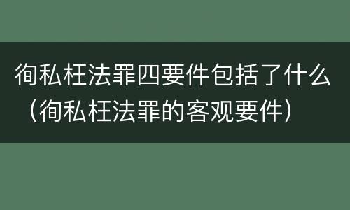 徇私枉法罪四要件包括了什么（徇私枉法罪的客观要件）