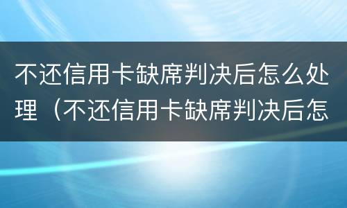 不还信用卡缺席判决后怎么处理（不还信用卡缺席判决后怎么处理呢）