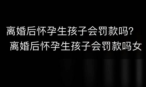 离婚后怀孕生孩子会罚款吗？ 离婚后怀孕生孩子会罚款吗女方