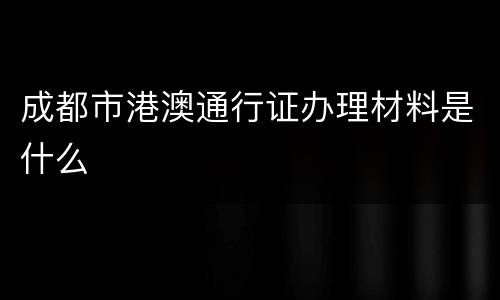 成都市港澳通行证办理材料是什么