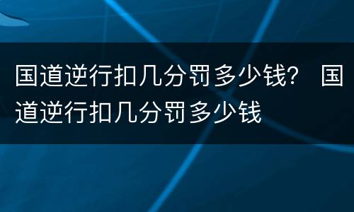 国道逆行扣几分罚多少钱？ 国道逆行扣几分罚多少钱