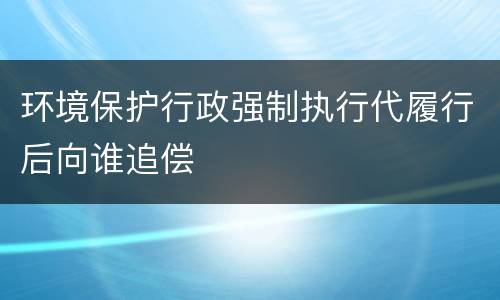 环境保护行政强制执行代履行后向谁追偿