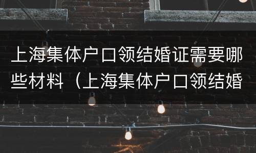 上海集体户口领结婚证需要哪些材料（上海集体户口领结婚证需要哪些材料呢）