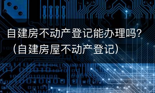 自建房不动产登记能办理吗？（自建房屋不动产登记）