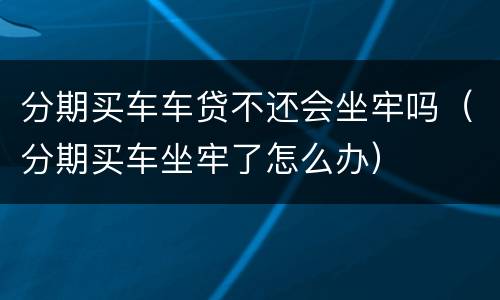 分期买车车贷不还会坐牢吗（分期买车坐牢了怎么办）