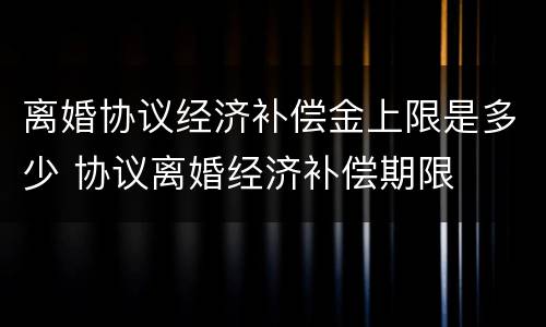 离婚协议经济补偿金上限是多少 协议离婚经济补偿期限