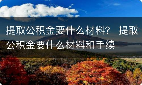 提取公积金要什么材料？ 提取公积金要什么材料和手续