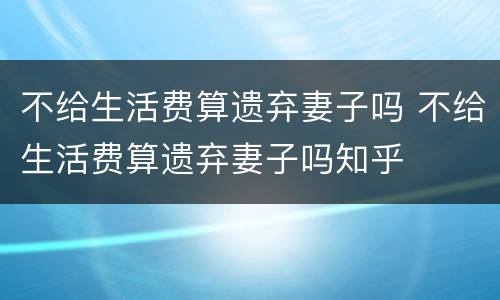 不给生活费算遗弃妻子吗 不给生活费算遗弃妻子吗知乎