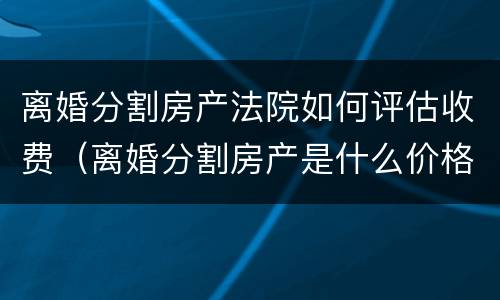 离婚分割房产法院如何评估收费（离婚分割房产是什么价格评估房产的）