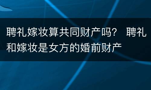 聘礼嫁妆算共同财产吗？ 聘礼和嫁妆是女方的婚前财产