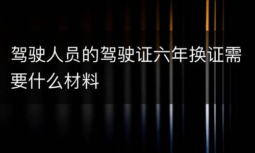 驾驶人员的驾驶证六年换证需要什么材料