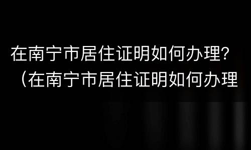 在南宁市居住证明如何办理？（在南宁市居住证明如何办理手续）