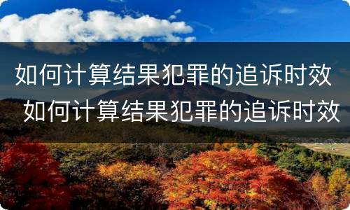 如何计算结果犯罪的追诉时效 如何计算结果犯罪的追诉时效呢