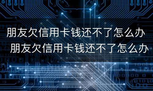 朋友欠信用卡钱还不了怎么办 朋友欠信用卡钱还不了怎么办呢