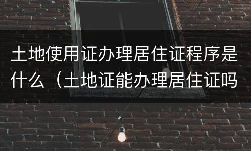 土地使用证办理居住证程序是什么（土地证能办理居住证吗）