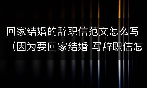 回家结婚的辞职信范文怎么写（因为要回家结婚 写辞职信怎么写）