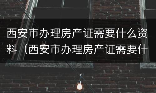 西安市办理房产证需要什么资料（西安市办理房产证需要什么资料和材料）