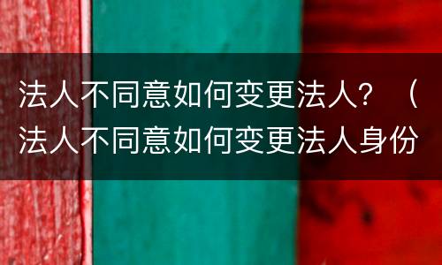 法人不同意如何变更法人？（法人不同意如何变更法人身份）