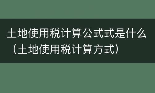 土地使用税计算公式式是什么（土地使用税计算方式）